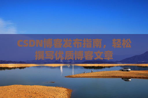 CSDN博客发布指南,轻松撰写优质博客文章 CSDN博客发布指南,轻松撰写优质博客文章